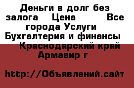 Деньги в долг без залога  › Цена ­ 100 - Все города Услуги » Бухгалтерия и финансы   . Краснодарский край,Армавир г.